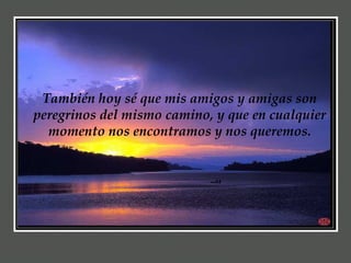 También hoy sé que mis amigos y amigas son peregrinos del mismo camino, y que en cualquier momento nos encontramos y nos queremos. 