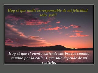 Hoy sé que nadie es responsable de mi felicidad ,  solo  yo!!!  Hoy sé que el viento extiende sus brazos cuando camino por la calle. Y que solo depende de mí sentirlo. 