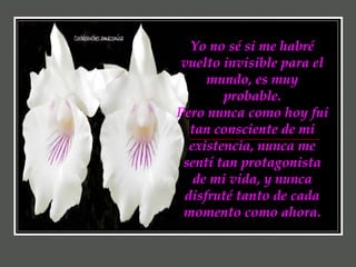 Yo no sé si me habré vuelto invisible para el mundo, es muy probable. Pero nunca como hoy fui tan consciente de mi existencia, nunca me sentí tan protagonista de mi vida, y nunca disfruté tanto de cada momento como ahora. 