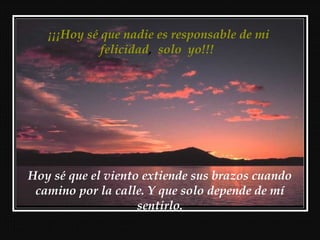 ¡¡¡Hoy sé que nadie es responsable de mi
felicidad, solo yo!!!
Hoy sé que el viento extiende sus brazos cuando
camino por la calle. Y que solo depende de mí
sentirlo.
 