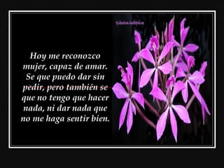 Hoy me reconozco
mujer, capaz de amar.
Se que puedo dar sin
pedir, pero también se
que no tengo que hacer
nada, ni dar nada que
no me haga sentir bien.
 