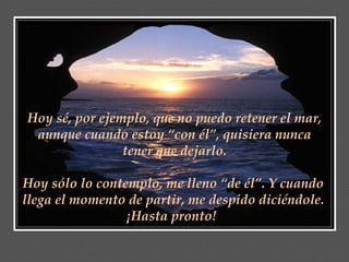 Hoy sé, por ejemplo, que no puedo retener el mar,
 aunque cuando estoy “con él”, quisiera nunca
                tener que dejarlo.

Hoy sólo lo contemplo, me lleno “de él”. Y cuando
llega el momento de partir, me despido diciéndole.
                 ¡Hasta pronto!
 