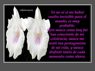 Yo no sé si me habré
 vuelto invisible para el
     mundo, es muy
        probable.
Pero nunca como hoy fui
  tan consciente de mi
  existencia, nunca me
 sentí tan protagonista
   de mi vida, y nunca
 disfruté tanto de cada
 momento como ahora.
 