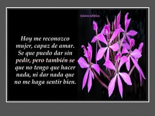 Hoy me reconozco
mujer, capaz de amar.
  Se que puedo dar sin
pedir, pero también se
que no tengo que hacer
 nada, ni dar nada que
no me haga sentir bien.
 