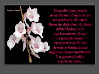 Descubrí que puedo
 permitirme el lujo de no
   ser perfecta, de estar
llena de defectos, de tener
     debilidades, y de
    equivocarme, de no
      responder a las
    expectativas de los
   demás y hasta hacer
algunas cosas indebidas.
     Y a pesar de ello,
       sentirme bien.
 