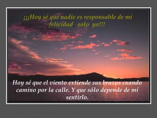 ¡¡¡Hoy sé que nadie es responsable de mi felicidad ,  solo  yo!!!  Hoy sé que el viento extiende sus brazos cuando camino por la calle. Y que sólo depende de mí sentirlo. 