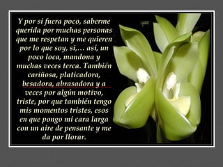 Y por si fuera poco, saberme querida por muchas personas que me respetan y me quieren por lo que soy, si,… así, un poco loca, mandona y muchas veces terca. También cariñosa, platicadora, besadora, abrasadora y a veces por algún motivo, triste, por que también tengo mis momentos tristes, esos en que pongo mi cara larga con un aire de pensante y me da por llorar. 