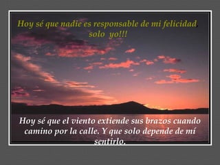 Hoy sé que nadie es responsable de mi felicidad ,  solo  yo!!!  Hoy sé que el viento extiende sus brazos cuando camino por la calle. Y que solo depende de mí sentirlo. 