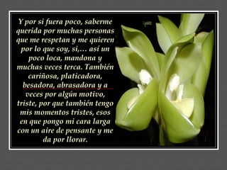 Y por si fuera poco, saberme querida por muchas personas que me respetan y me quieren por lo que soy, si,… así un poco loca, mandona y muchas veces terca. También cariñosa, platicadora, besadora, abrasadora y a veces por algún motivo, triste, por que también tengo mis momentos tristes, esos en que pongo mi cara larga con un aire de pensante y me da por llorar. 