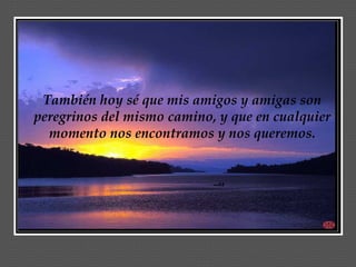 También hoy sé que mis amigos y amigas son
peregrinos del mismo camino, y que en cualquier
  momento nos encontramos y nos queremos.
 