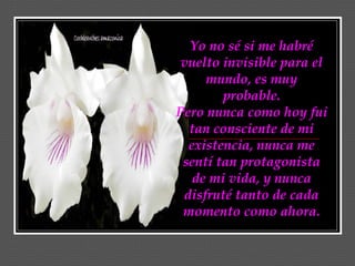 Yo no sé si me habré
 vuelto invisible para el
     mundo, es muy
        probable.
Pero nunca como hoy fui
  tan consciente de mi
  existencia, nunca me
 sentí tan protagonista
   de mi vida, y nunca
 disfruté tanto de cada
 momento como ahora.
 