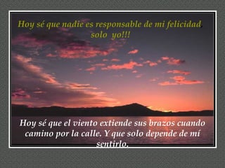 Hoy sé que nadie es responsable de mi felicidad ,  solo  yo!!!  Hoy sé que el viento extiende sus brazos cuando camino por la calle. Y que solo depende de mí sentirlo. 