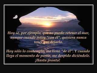 Hoy sé, por ejemplo, que no puedo retener el mar,
 aunque cuando estoy “con él”, quisiera nunca
                tener que dejarlo.

Hoy sólo lo contemplo, me lleno “de él”. Y cuando
llega el momento de partir, me despido diciéndole.
                 ¡Hasta pronto!
 