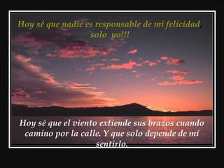 Hoy sé que nadie es responsable de mi felicidad,
                  solo yo!!!




Hoy sé que el viento extiende sus brazos cuando
 camino por la calle. Y que solo depende de mí
                    sentirlo.
 