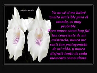 Yo no sé si me habré
 vuelto invisible para el
     mundo, es muy
        probable.
Pero nunca como hoy fui
  tan consciente de mi
  existencia, nunca me
 sentí tan protagonista
   de mi vida, y nunca
 disfruté tanto de cada
 momento como ahora.
 