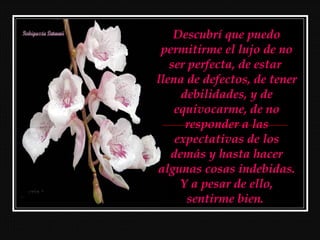 Descubrí que puedo
 permitirme el lujo de no
   ser perfecta, de estar
llena de defectos, de tener
     debilidades, y de
    equivocarme, de no
      responder a las
    expectativas de los
   demás y hasta hacer
algunas cosas indebidas.
     Y a pesar de ello,
       sentirme bien.
 