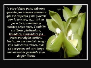 Y por si fuera poco, saberme
querida por muchas personas
que me respetan y me quieren
 por lo que soy, si,… así un
    poco loca, mandona y
muchas veces terca. También
    cariñosa, platicadora,
  besadora, abrasadora y a
   veces por algún motivo,
triste, por que también tengo
 mis momentos tristes, esos
 en que pongo mi cara larga
con un aire de pensante y me
         da por llorar.
 