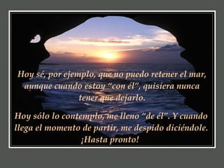 Hoy sé, por ejemplo, que no puedo retener el mar, aunque cuando estoy “con él”, quisiera nunca tener que dejarlo. Hoy sólo lo contemplo, me lleno “de él”. Y cuando llega el momento de partir, me despido diciéndole. ¡Hasta pronto!   