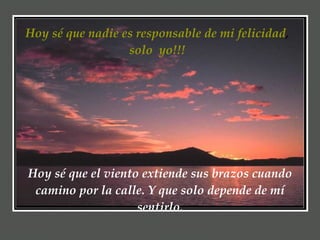 Hoy sé que nadie es responsable de mi felicidad ,  solo  yo!!!  Hoy sé que el viento extiende sus brazos cuando camino por la calle. Y que solo depende de mí sentirlo. 