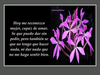 Hoy me reconozco mujer, capaz de amar. Se que puedo dar sin pedir, pero también se que no tengo que hacer nada, ni dar nada que no me haga sentir bien.   