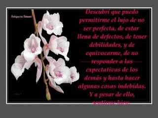 Descubrí que puedo permitirme el lujo de no ser perfecta, de estar  llena de defectos, de tener debilidades, y de equivocarme, de no responder a las expectativas de los demás y hasta hacer algunas cosas indebidas. Y a pesar de ello, sentirme bien.   