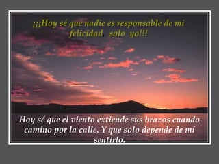 ¡¡¡Hoy sé que nadie es responsable de mi
             felicidad, solo yo!!!




Hoy sé que el viento extiende sus brazos cuando
 camino por la calle. Y que solo depende de mí
                    sentirlo.
 