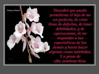 Descubrí que puedo
 permitirme el lujo de no
   ser perfecta, de estar
llena de defectos, de tener
     debilidades, y de
    equivocarme, de no
      responder a las
    expectativas de los
   demás y hasta hacer
algunas cosas indebidas.
        Y a pesar de
    ello, sentirme bien.
 