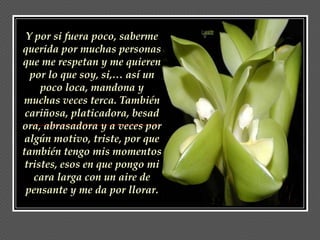Y por si fuera poco, saberme
querida por muchas personas
que me respetan y me quieren
  por lo que soy, si,… así un
     poco loca, mandona y
muchas veces terca. También
 cariñosa, platicadora, besad
ora, abrasadora y a veces por
 algún motivo, triste, por que
también tengo mis momentos
 tristes, esos en que pongo mi
   cara larga con un aire de
 pensante y me da por llorar.
 