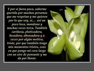Y por si fuera poco, saberme querida por muchas personas que me respetan y me quieren por lo que soy, si,… así un poco loca, mandona y muchas veces terca. También cariñosa, platicadora, besadora, abrasadora y a veces por algún motivo, triste, por que también tengo mis momentos tristes, esos en que pongo mi cara larga con un aire de pensante y me da por llorar. 