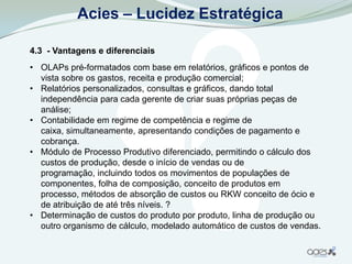 Acies – Lucidez Estratégica

4.3 - Vantagens e diferenciais
• OLAPs pré-formatados com base em relatórios, gráficos e pontos de
  vista sobre os gastos, receita e produção comercial;
• Relatórios personalizados, consultas e gráficos, dando total
  independência para cada gerente de criar suas próprias peças de
  análise;
• Contabilidade em regime de competência e regime de
  caixa, simultaneamente, apresentando condições de pagamento e
  cobrança.
• Módulo de Processo Produtivo diferenciado, permitindo o cálculo dos
  custos de produção, desde o início de vendas ou de
  programação, incluindo todos os movimentos de populações de
  componentes, folha de composição, conceito de produtos em
  processo, métodos de absorção de custos ou RKW conceito de ócio e
  de atribuição de até três níveis. ?
• Determinação de custos do produto por produto, linha de produção ou
  outro organismo de cálculo, modelado automático de custos de vendas.
 