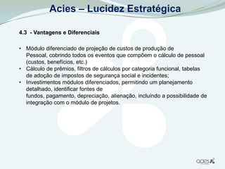 Acies – Lucidez Estratégica

4.3 - Vantagens e Diferenciais

• Módulo diferenciado de projeção de custos de produção de
  Pessoal, cobrindo todos os eventos que compõem o cálculo de pessoal
  (custos, benefícios, etc.)
• Cálculo de prêmios, filtros de cálculos por categoria funcional, tabelas
  de adoção de impostos de segurança social e incidentes;
• Investimentos módulos diferenciados, permitindo um planejamento
  detalhado, identificar fontes de
  fundos, pagamento, depreciação, alienação, incluindo a possibilidade de
  integração com o módulo de projetos.
 