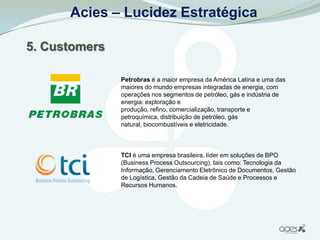 Acies – Lucidez Estratégica

5. Customers

               Petrobras é a maior empresa da América Latina e uma das
               maiores do mundo empresas integradas de energia, com
               operações nos segmentos de petróleo, gás e indústria de
               energia: exploração e
               produção, refino, comercialização, transporte e
               petroquímica, distribuição de petróleo, gás
               natural, biocombustíveis e eletricidade.



               TCI é uma empresa brasileira, líder em soluções de BPO
               (Business Process Outsourcing), tais como: Tecnologia da
               Informação, Gerenciamento Eletrônico de Documentos, Gestão
               de Logística, Gestão da Cadeia de Saúde e Processos e
               Recursos Humanos.
 