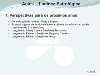 Acies – Lucidez Estratégica

7. Perspectivas para os próximos anos
 • Consolidação de marcas Infinity e Exiplan;
 • Expandir a gama de funcionalidade e amplitude do Infinity com papéis
   crescentes de BI e Workflow;
 • Lançamento Infinity Cash e Gestão de Tesouraria
 • Lançamento Exiplan - Gestão de Shopping Centers
 • Lançamento Exiplan - Gestão de Ativos
 