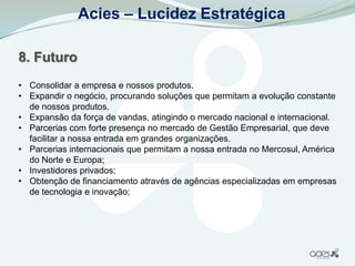 Acies – Lucidez Estratégica

8. Futuro
• Consolidar a empresa e nossos produtos.
• Expandir o negócio, procurando soluções que permitam a evolução constante
  de nossos produtos.
• Expansão da força de vandas, atingindo o mercado nacional e internacional.
• Parcerias com forte presença no mercado de Gestão Empresarial, que deve
  facilitar a nossa entrada em grandes organizações.
• Parcerias internacionais que permitam a nossa entrada no Mercosul, América
  do Norte e Europa;
• Investidores privados;
• Obtenção de financiamento através de agências especializadas em empresas
  de tecnologia e inovação;
 