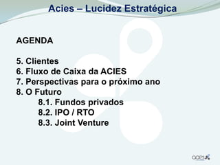 Acies – Lucidez Estratégica


AGENDA

5. Clientes
6. Fluxo de Caixa da ACIES
7. Perspectivas para o próximo ano
8. O Futuro
      8.1. Fundos privados
      8.2. IPO / RTO
      8.3. Joint Venture
 