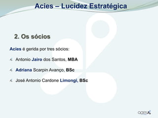 Acies – Lucidez Estratégica



  2. Os sócios
Acies é gerida por tres sócios:

   Antonio Jairo dos Santos, MBA

   Adriana Scarpin Avanço, BSc

   José Antonio Cardone Limongi, BSc
 
