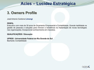 Acies – Lucidez Estratégica

3. Owners Profile
José Antonio Cardone Limongi

PERFIL
Executivo com mais de 30 anos de Orçamento Empresarial e Contabilidade. Grande habilidade na
gestão de pessoas e soluções para minorar a resistência na implantação de novas tecnologias
nas organizações. Excepcional conhecimento em impostos.

QUALIFICAÇÕES / Educação

UFRGS - Universidade Federal do Rio Grande do Sul
Bacharel, Contabilidade
 