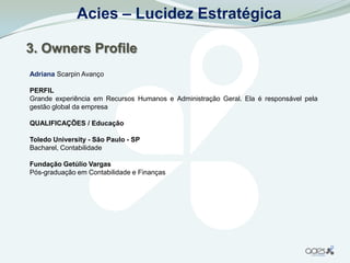 Acies – Lucidez Estratégica

3. Owners Profile
Adriana Scarpin Avanço

PERFIL
Grande experiência em Recursos Humanos e Administração Geral. Ela é responsável pela
gestão global da empresa

QUALIFICAÇÕES / Educação

Toledo University - São Paulo - SP
Bacharel, Contabilidade

Fundação Getúlio Vargas
Pós-graduação em Contabilidade e Finanças
 