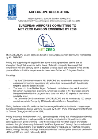 EUROPEAN AIRPORTS COMMITTING TO
NET ZERO CARBON EMISSIONS BY 2050
ACI EUROPE RESOLUTION
Adopted by the ACI EUROPE Board on 16 May 2019
Published at the 29TH
Annual Congress & General Assembly on 26 June 2019
The ACI EUROPE Board, acting on behalf of the European airport community represented
by ACI EUROPE:
Noting and supporting the objectives set by the Paris Agreement’s central aim to
strengthen the global response to the threat of climate change by keeping global
temperature rise this century below 2 degrees Celsius above pre-industrial levels and to
pursue efforts to limit the temperature increase even further to 1.5 degrees Celsius;
Recalling:
-- The June 2008 commitment of ACI EUROPE and its members to reduce carbon
emissions from airport operations fully within their own control with the ultimate
target to become carbon neutral;
-- 	The launch in June 2009 of Airport Carbon Accreditation as the tool & standard
for carbon management at airports, which has resulted in 147 European airports
being certified under the programme to date – of which 43 airports at the carbon
neutrality level;
-- 	The December 2015 commitment of ACI EUROPE and its members to 100 carbon
neutral airports in Europe by 2030 under Airport Carbon Accreditation;
Noting the latest scientific evidence that has emerged in relation to climate change as per
the Special Report on Global Warming released by the UN IPCC (Intergovernmental Panel
on Climate Change) on 8 October 2018;
Noting the above mentioned UN IPCC Special Report’s finding that limiting global warming
to 1.5 degrees Celsius is indispensable to limit the most catastrophic and irreversible
consequences of global warming – and the consequential need for “urgent and drastic
action to limit global warming in line with the Paris Agreement”, through “unprecedented &
deep emissions reductions in all sectors” which require “rapid and far-reaching transitions
in land, energy, industry, buildings, transport and cities” so that global emissions decline by
-45% by 2030 and reach net zero by 2050;
 