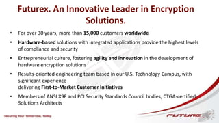 Futurex. An Innovative Leader in Encryption
Solutions.
• For over 30 years, more than 15,000 customers worldwide
• Hardware-based solutions with integrated applications provide the highest levels
of compliance and security
• Entrepreneurial culture, fostering agility and innovation in the development of
hardware encryption solutions
• Results-oriented engineering team based in our U.S. Technology Campus, with
significant experience
delivering First-to-Market Customer Initiatives
• Members of ANSI X9F and PCI Security Standards Council bodies, CTGA-certified
Solutions Architects
 
