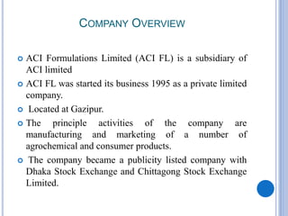 COMPANY OVERVIEW
 ACI Formulations Limited (ACI FL) is a subsidiary of
ACI limited
 ACI FL was started its business 1995 as a private limited
company.
 Located at Gazipur.
 The principle activities of the company are
manufacturing and marketing of a number of
agrochemical and consumer products.
 The company became a publicity listed company with
Dhaka Stock Exchange and Chittagong Stock Exchange
Limited.
 