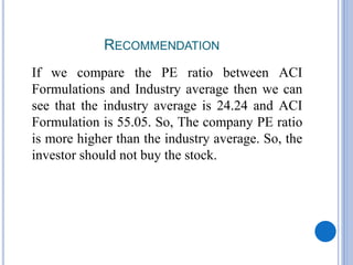 RECOMMENDATION
If we compare the PE ratio between ACI
Formulations and Industry average then we can
see that the industry average is 24.24 and ACI
Formulation is 55.05. So, The company PE ratio
is more higher than the industry average. So, the
investor should not buy the stock.
 