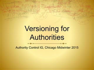 Versioning for
Authorities
Authority Control IG, Chicago Midwinter 2015
 