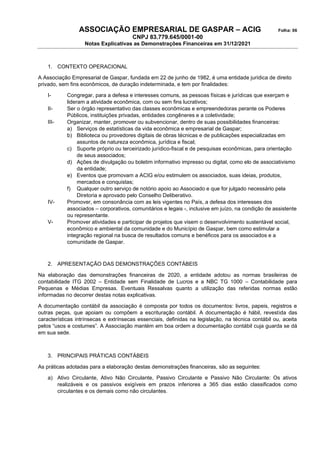 ASSOCIAÇÃO EMPRESARIAL DE GASPAR – ACIG Folha: 06
CNPJ 83.779.645/0001-00
Notas Explicativas as Demonstrações Financeiras em 31/12/2021
1. CONTEXTO OPERACIONAL
A Associação Empresarial de Gaspar, fundada em 22 de junho de 1982, é uma entidade jurídica de direito
privado, sem fins econômicos, de duração indeterminada, e tem por finalidades:
I- Congregar, para a defesa e interesses comuns, as pessoas físicas e jurídicas que exerçam e
lideram a atividade econômica, com ou sem fins lucrativos;
II- Ser o órgão representativo das classes econômicas e empreendedoras perante os Poderes
Públicos, instituições privadas, entidades congêneres e a coletividade;
III- Organizar, manter, promover ou subvencionar, dentro de suas possibilidades financeiras:
a) Serviços de estatísticas da vida econômica e empresarial de Gaspar;
b) Biblioteca ou provedores digitais de obras técnicas e de publicações especializadas em
assuntos de natureza econômica, jurídica e fiscal;
c) Suporte próprio ou terceirizado jurídico-fiscal e de pesquisas econômicas, para orientação
de seus associados;
d) Ações de divulgação ou boletim informativo impresso ou digital, como elo de associativismo
da entidade;
e) Eventos que promovam a ACIG e/ou estimulem os associados, suas ideias, produtos,
mercados e conquistas;
f) Qualquer outro serviço de notório apoio ao Associado e que for julgado necessário pela
Diretoria e aprovado pelo Conselho Deliberativo.
IV- Promover, em consonância com as leis vigentes no País, a defesa dos interesses dos
associados – corporativos, comunitários e legais -, inclusive em juízo, na condição de assistente
ou representante.
V- Promover atividades e participar de projetos que visem o desenvolvimento sustentável social,
econômico e ambiental da comunidade e do Município de Gaspar, bem como estimular a
integração regional na busca de resultados comuns e benéficos para os associados e a
comunidade de Gaspar.
2. APRESENTAÇÃO DAS DEMONSTRAÇÕES CONTÁBEIS
Na elaboração das demonstrações financeiras de 2020, a entidade adotou as normas brasileiras de
contabilidade ITG 2002 – Entidade sem Finalidade de Lucros e a NBC TG 1000 – Contabilidade para
Pequenas e Médias Empresas. Eventuais Ressalvas quanto a utilização das referidas normas estão
informadas no decorrer destas notas explicativas.
A documentação contábil da associação é composta por todos os documentos: livros, papeis, registros e
outras peças, que apoiam ou compõem a escrituração contábil. A documentação é hábil, revestida das
características intrínsecas e extrínsecas essenciais, definidas na legislação, na técnica contábil ou, aceita
pelos “usos e costumes”. A Associação mantém em boa ordem a documentação contábil cuja guarda se dá
em sua sede.
3. PRINCIPAIS PRÁTICAS CONTÁBEIS
As práticas adotadas para a elaboração destas demonstrações financeiras, são as seguintes:
a) Ativo Circulante, Ativo Não Circulante, Passivo Circulante e Passivo Não Circulante: Os ativos
realizáveis e os passivos exigíveis em prazos inferiores a 365 dias estão classificados como
circulantes e os demais como não circulantes.
 