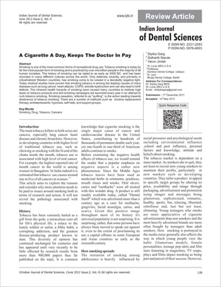 Indian Journal of Dental Sciences.
June 2012 Issue:2, Vol.:4
                                                                                  www.ijds.in              Review Article
All rights are reserved

                                                                                                     Indian Journal
                                                                                                     of Dental Sciences
                                                                                                                              E ISSN NO. 2231-2293
                                                                                                                              P ISSN NO. 0976-4003
                                                                                                           1
                                                                                                             Dipika Garg
A Cigarette A Day, Keeps The Doctor In Pay                                                                 2
                                                                                                             Sidharth Narula
                                                                                                           3
                                                                                                             Varun Jindal
Abstract                                                                                                   1
Smoking is one of the most common forms of recreational drug use. Tobacco smoking is today by                St. Louis (MO) U.S.A.
                                                                                                           2
                                                                                                             Professor,
far the most popular form of smoking and is practiced by over one billion people in the majority of all      Darshan Dental College, Udaipur.
human societies. The history of smoking can be dated to as early as 5000 BC, and has been                  3
                                                                                                             Sr. Lect
recorded in many different cultures across the world. Only relatively recently, and primarily in             Bhojia Dental College, Baddi
industrialized Western countries, has smoking come to be viewed in a decidedly negative light.             Address For Correspondence:
Today medical studies have proven that smoking tobacco is among the leading causes of many                 Dr. Dipika Garg MDS,
diseases such as lung cancer, heart attacks, COPD, erectile dysfunction and can also lead to birth         St. Louis (MO) U.S.A.
defects. The inherent health hazards of smoking have caused many countries to institute high               Email : drdipikagarg@gmail.com
taxes on tobacco products and anti-smoking campaigns are launched every year in an attempt to
                                                                                                           Submission : 17th December 2011
curb tobacco smoking. Smoking cessation, referred to as "quitting", is the action leading towards
abstinence of tobacco smoking. There are a number of methods such as nicotine replacement                  Accepted : 14th May 2012
therapy, antidepressants, hypnosis, self-help, and support groups.
                                                                                                                      Quick Response Code
Key Words
Smoking, Drug, Tobacco, Cancers




Introduction                                        knowledge that cigarette smoking is the
The main tobacco killers in both sexes are          single major cause of cancer and
cancers, especially lung cancer, heart              cardiovascular disease in the United
disease and chronic bronchitis. However,            States, contributing to hundreds of                   social pressures and psychological needs
in developing countries with higher level           thousands of premature deaths each year,              including environmental influence
of traditional tobacco use, such as                 yet one-fourth to one-third of American               ,school and peer influence, personal
chewing or smoking with the lit end of the          adults continue to smoke.                             factors and knowledge, attitude and
chutta inside the mouth, tobacco use is             Before examining the negative health                  beliefs about smoking.
associated with high level of oral cancer.          effects of tobacco use, we would remind               The tobacco market is dependent on a
For example, the highest reported rate of           the reader that a popular emphasis on                 mass market. As smokers die or quit, they
mouth cancer in the world is among                  negative aspects is a rather new                      are keen to recruit new young smokers to
women in Bangalore. In India indeed it is           phenomenon. Since the Middle Ages                     maintain their profits, particularly in
estimated that tobacco use causes around            tobacco leaves have been used as                      new markets such as developing
one in five of all cancers in women. (1)            medicinal herbs in ointments, poultices,              countries. They tailor a product to appeal
This article aims to explore the reasons            mouth rinses and smoke. Oral ulcers,                  to specific target groups by altering its
and consider why more attention needs to            caries and "toothache" were all treated               price, availability and image through
be paid to issues around smoking both in            with this wonder drug. A product is still             packaging, advertisement and promotion
terms of research and action. It will not           readily available today, called "Dental               using images and messages being
revisit the pathology associated with               Snuff" which was advertised more than a               glamorous, sophisticated, romantic,
smoking.                                            century ago as a cure for toothache,                  healthy, sporty, fun, relaxing, liberated,
                                                    gingivitis, facial neuralgia, caries, and             rebellious and, last but not least,
History                                             scurvy. Given this positive image                     slimming. Young teenagers who smoke
Tobacco has been variously hailed as a              throughout most of its history it's                   are more appreciative of cigarette
gift from the gods, a miraculous cure-all           universal popularity is not surprising. It is         advertisements than non smokers and the
for life's physical ills, a solace to the           surprising, rather, that some persons have            most heavily advertised brands are more
lonely soldier or sailor, a filthy habit, a         always been moved to speak out against                often bought by teenagers than adult
corrupting addiction, and the greatest              it, even to the extent of proclaiming its             smokers. How smoking is portrayed in
disease-producing product known to                  use a capital offense in some European                the media more generally also affects the
man. This diversity of opinion has                  and Asian countries as early as the                   way in which young people view the
continued unchanged for centuries and               sixteenth century.                                    habit. Glamorous models, female
has appeared until very recently to be                                                                    personalities, teenage pop idols and film
little affected by research results from            How smoking spreads                                   stars featuring in magazines, TV soaps,
more than 900,000 papers thus far                   The initiation of smoking among                       plays and films depict smoking as being
published on the topic. It is common                adolescence is heavily influenced by                  part and parcel of their success. However,


©Indian Journal of Dental Sciences. (June 2012 Issue:2, Vol.:4) All rights are reserved.                                                        128
 