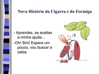 Nova História da Cigarra e da Formiga



- Aprendes, se aceitas
   a minha ajuda...
-Oh! Sim! Espera um
   pouco, vou buscar a
   salsa.
 
