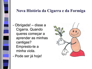 Nova História da Cigarra e da Formiga


- Obrigada! – disse a
   Cigarra. Quando
   queres começar a
   aprender as minhas
   cantigas?
   Empresto-te a
   minha viola.
- Pode ser já hoje!
 