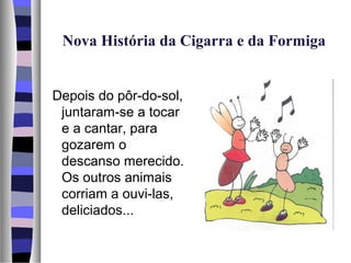 Nova História da Cigarra e da Formiga


Depois do pôr-do-sol,
 juntaram-se a tocar
 e a cantar, para
 gozarem o
 descanso merecido.
 Os outros animais
 corriam a ouvi-las,
 deliciados...
 