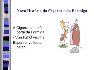 Nova História da Cigarra e da Formiga



A Cigarra bateu à
   porta da Formiga:
- Vizinha! Ó vizinha!
Esperou, voltou a
   bater.
 