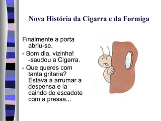 Nova História da Cigarra e da Formiga

Finalmente a porta
   abriu-se.
- Bom dia, vizinha!
   -saudou a Cigarra.
- Que queres com
   tanta gritaria?
   Estava a arrumar a
   despensa e ia
   caindo do escadote
   com a pressa...
 